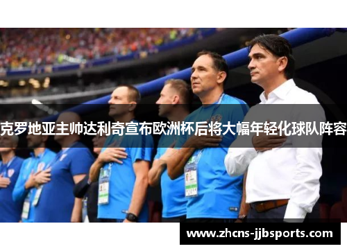 克罗地亚主帅达利奇宣布欧洲杯后将大幅年轻化球队阵容