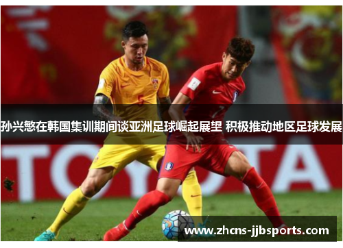 孙兴慜在韩国集训期间谈亚洲足球崛起展望 积极推动地区足球发展