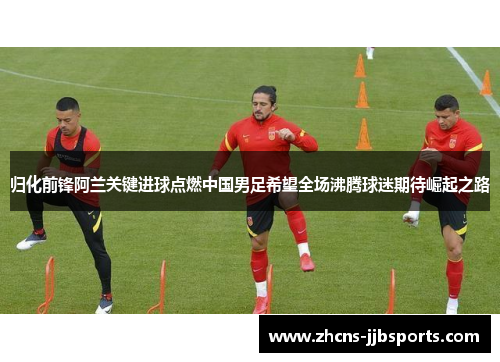归化前锋阿兰关键进球点燃中国男足希望全场沸腾球迷期待崛起之路
