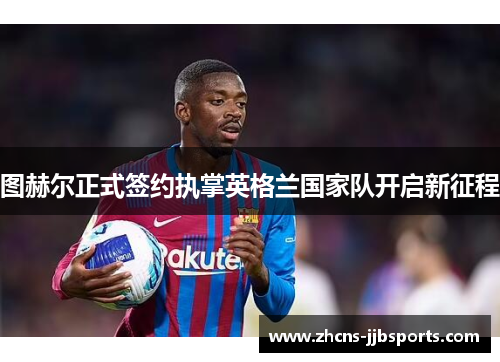 图赫尔正式签约执掌英格兰国家队开启新征程