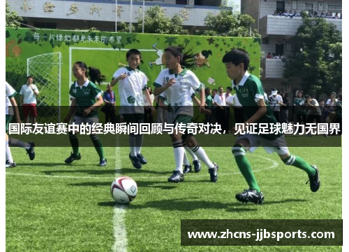 国际友谊赛中的经典瞬间回顾与传奇对决，见证足球魅力无国界